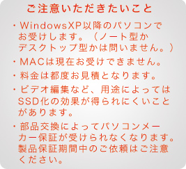 ご注意いただきたいこと SSD換装・交換 WindowsXP以降のパソコンでお受けします。(ノート型かデスクトップ型かは問いません。)MACは現在お受けできません。料金は都度お見積となります。ビデオ編集など、用途によってはSSD化の効果が得られにくいことがあります。部品交換によってパソコンメーカー保証が受けられなくなります。製品保証期間中のご依頼はご注意ください。